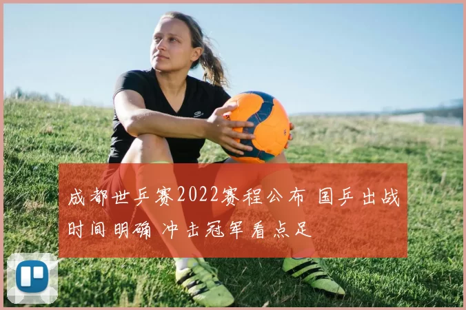 成都世乒赛2022赛程公布 国乒出战时间明确 冲击冠军看点足