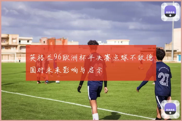 英格兰96欧洲杯半决赛点球不敌德国对未来影响与启示