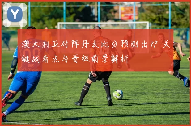 澳大利亚对阵丹麦比分预测出炉 关键战看点与晋级前景解析