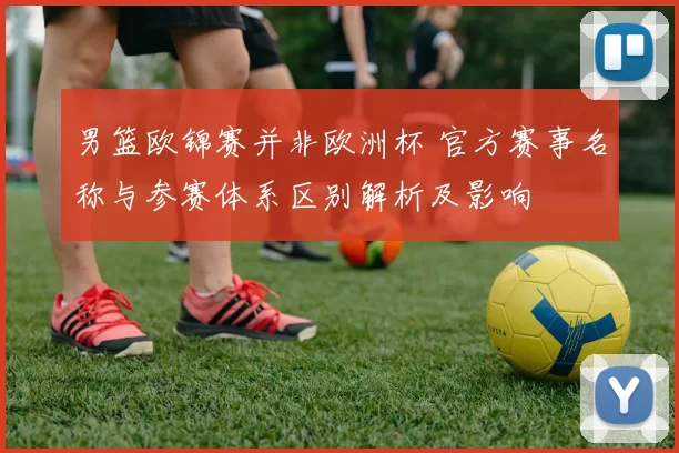 男篮欧锦赛并非欧洲杯 官方赛事名称与参赛体系区别解析及影响