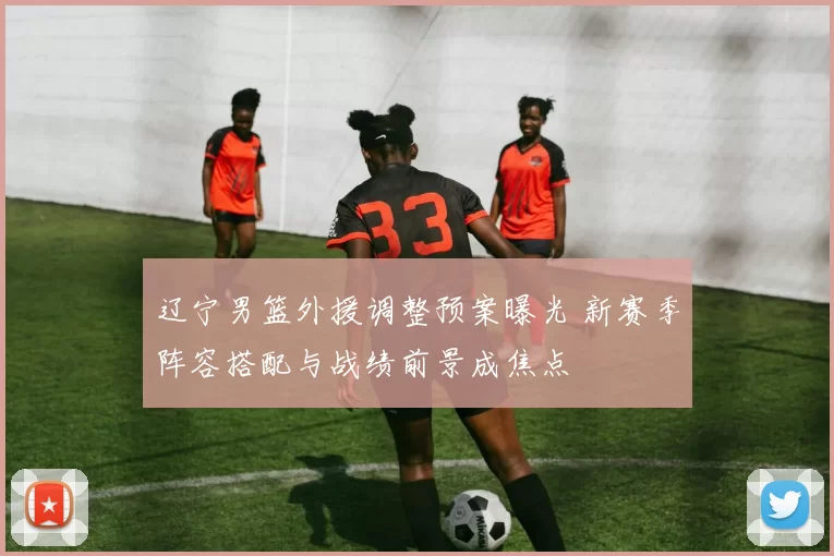 辽宁男篮外援调整预案曝光 新赛季阵容搭配与战绩前景成焦点