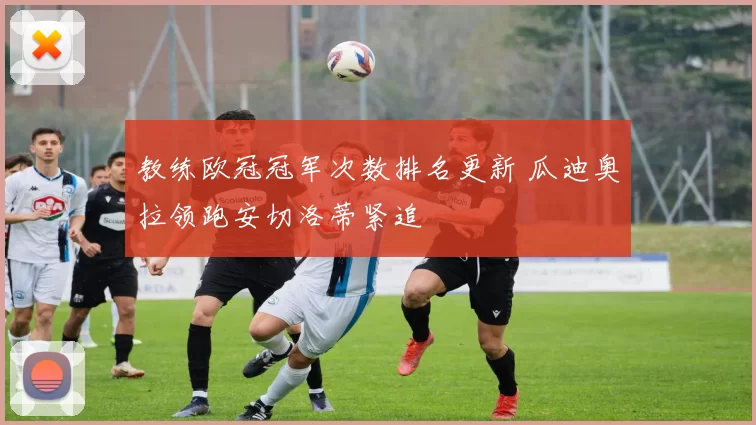 教练欧冠冠军次数排名更新 瓜迪奥拉领跑安切洛蒂紧追