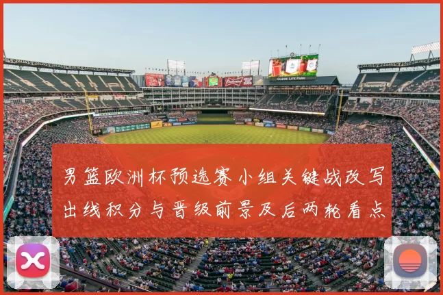 男篮欧洲杯预选赛小组关键战改写出线积分与晋级前景及后两轮看点