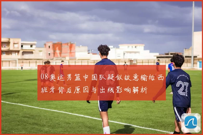 08奥运男篮中国队疑似故意输给西班牙背后原因与出线影响解析