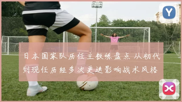 日本国家队历任主教练盘点 从初代到现任历经多次更迭影响战术风格