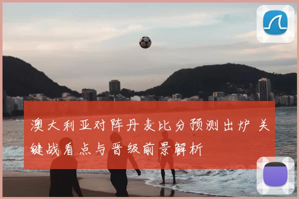 澳大利亚对阵丹麦比分预测出炉 关键战看点与晋级前景解析