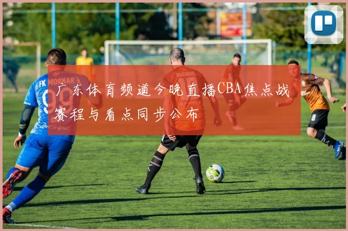 广东体育频道今晚直播CBA焦点战 赛程与看点同步公布