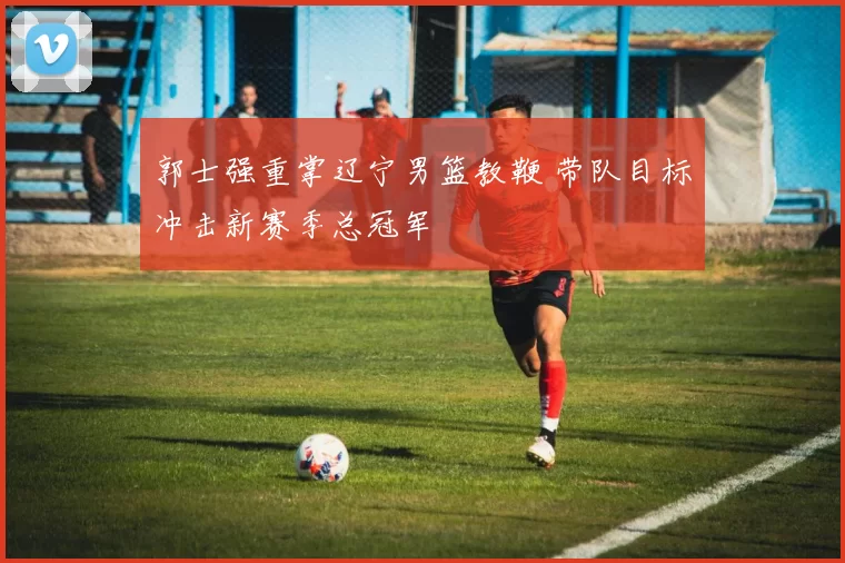 郭士强重掌辽宁男篮教鞭 带队目标冲击新赛季总冠军