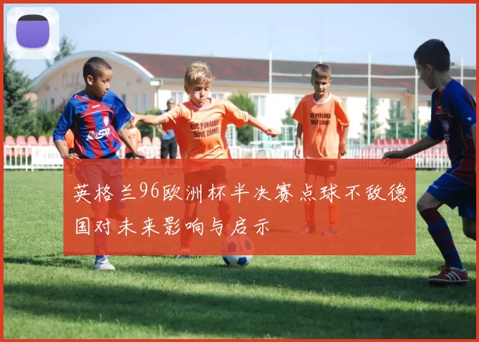 英格兰96欧洲杯半决赛点球不敌德国对未来影响与启示