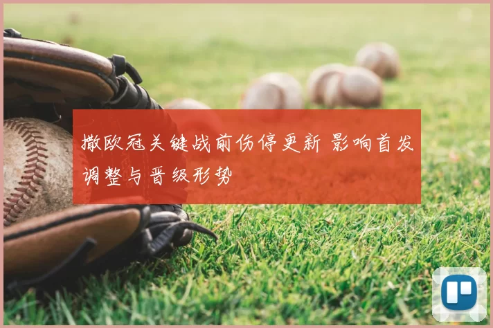 撒欧冠关键战前伤停更新 影响首发调整与晋级形势