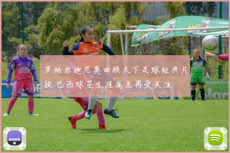 罗纳尔迪尼奥回顾天下足球经典片段 巴西球星生涯高光再受关注