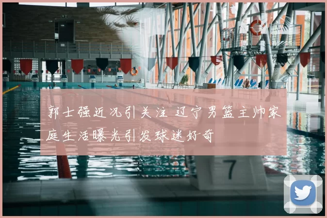 郭士强近况引关注 辽宁男篮主帅家庭生活曝光引发球迷好奇