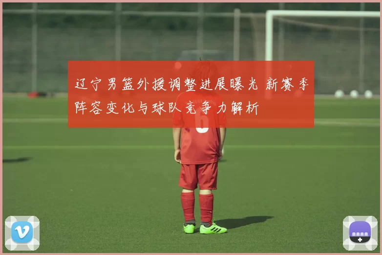 辽宁男篮外援调整进展曝光 新赛季阵容变化与球队竞争力解析