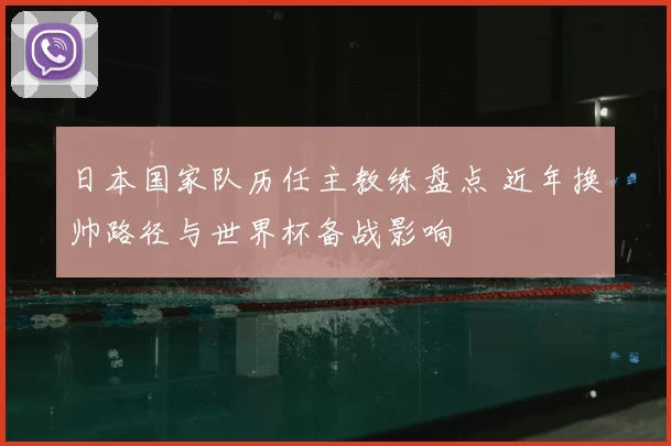 日本国家队历任主教练盘点 近年换帅路径与世界杯备战影响