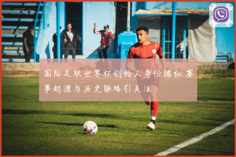 国际足联世界杯创始人身份揭秘 赛事起源与历史脉络引关注