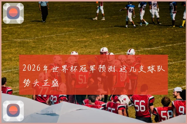 2026年世界杯冠军预测 这几支球队势头正盛