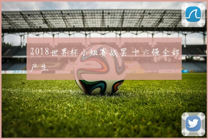2018世界杯小组赛战罢 十六强全部产生