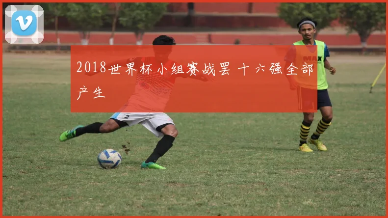 2018世界杯小组赛战罢 十六强全部产生