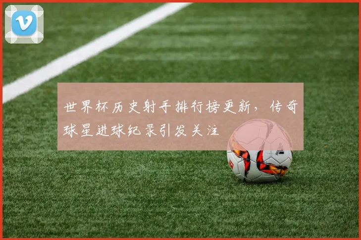 世界杯历史射手排行榜更新，传奇球星进球纪录引发关注