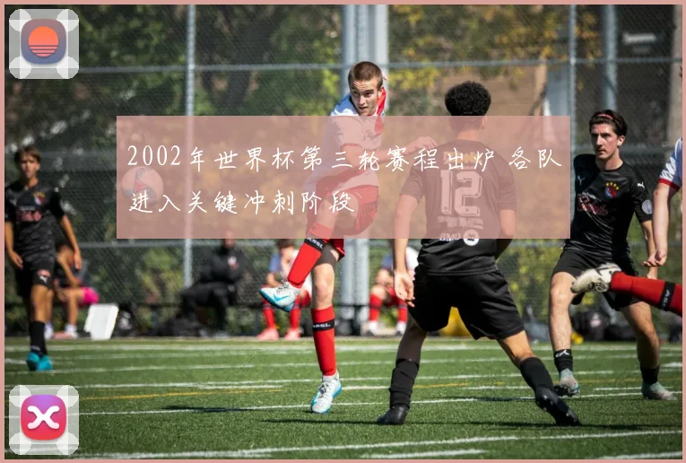 2002年世界杯第三轮赛程出炉 各队进入关键冲刺阶段