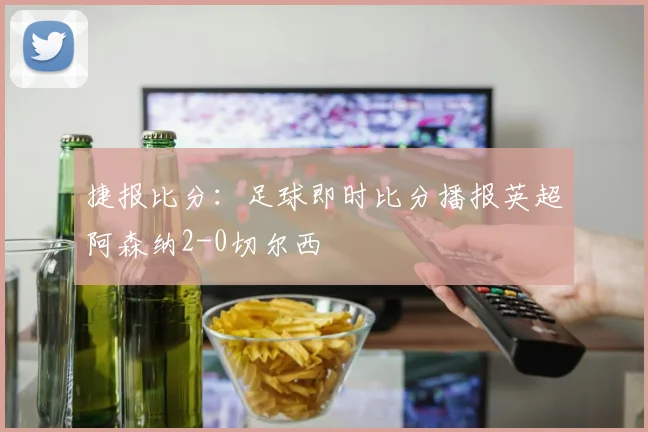 捷报比分：足球即时比分播报英超阿森纳2-0切尔西