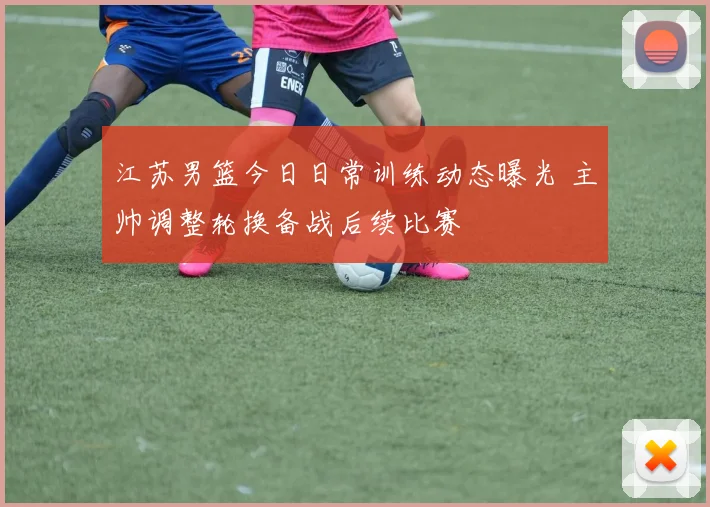 江苏男篮今日日常训练动态曝光 主帅调整轮换备战后续比赛