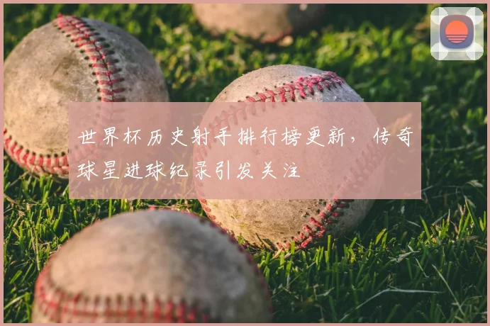 世界杯历史射手排行榜更新，传奇球星进球纪录引发关注