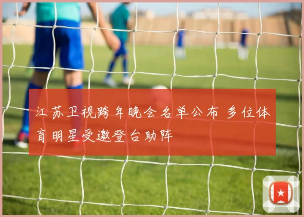 江苏卫视跨年晚会名单公布 多位体育明星受邀登台助阵