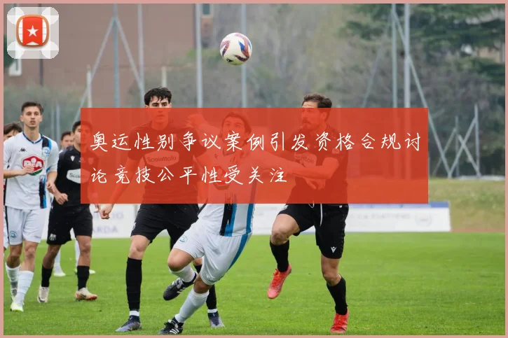 奥运性别争议案例引发资格合规讨论竞技公平性受关注