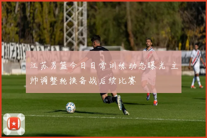 江苏男篮今日日常训练动态曝光 主帅调整轮换备战后续比赛
