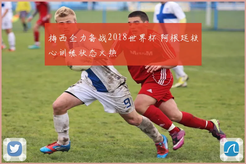 梅西全力备战2018世界杯 阿根廷核心训练状态火热