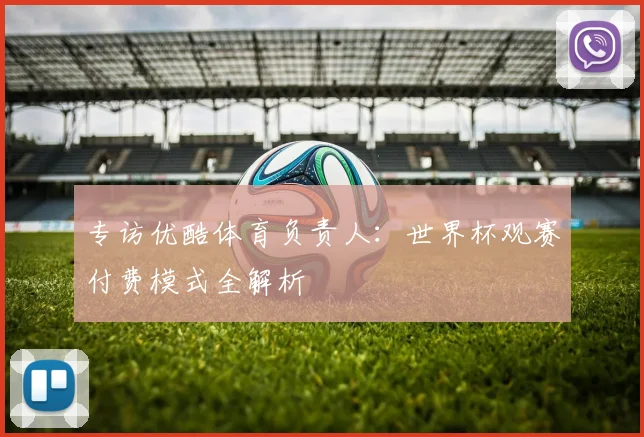 专访优酷体育负责人：世界杯观赛付费模式全解析